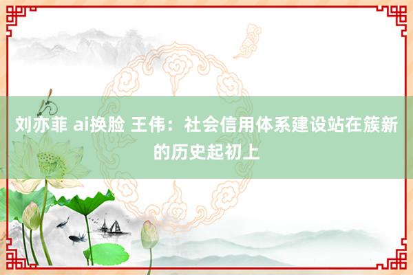 刘亦菲 ai换脸 王伟：社会信用体系建设站在簇新的历史起初上