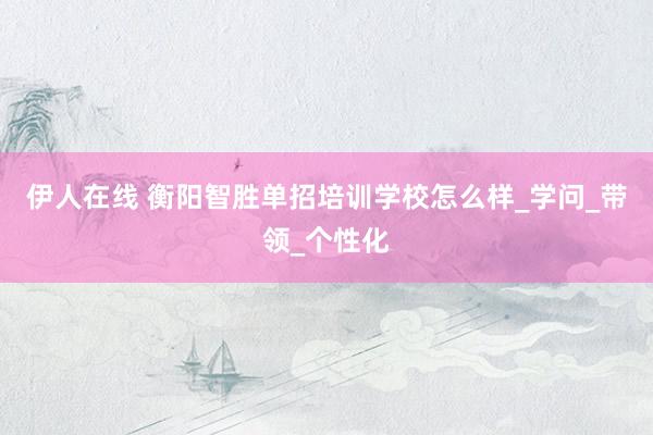 伊人在线 衡阳智胜单招培训学校怎么样_学问_带领_个性化