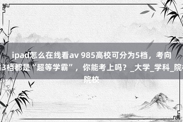 ipad怎么在线看av 985高校可分为5档，考向前3档都是“超等学霸”，你能考上吗？_大学_学科_院校