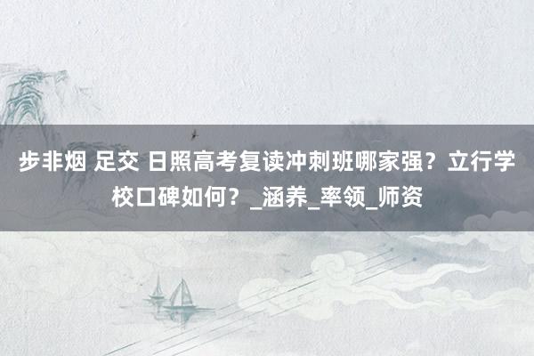 步非烟 足交 日照高考复读冲刺班哪家强？立行学校口碑如何？_涵养_率领_师资