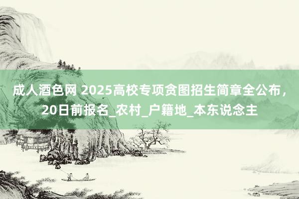 成人酒色网 2025高校专项贪图招生简章全公布，20日前报名_农村_户籍地_本东说念主