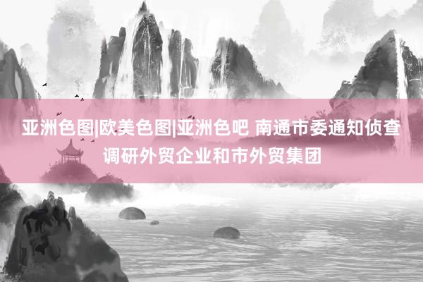 亚洲色图|欧美色图|亚洲色吧 南通市委通知侦查调研外贸企业和市外贸集团