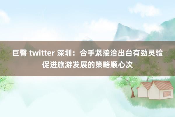 巨臀 twitter 深圳：合手紧接洽出台有劲灵验促进旅游发展的策略顺心次