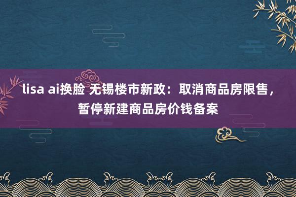 lisa ai换脸 无锡楼市新政：取消商品房限售，暂停新建商品房价钱备案