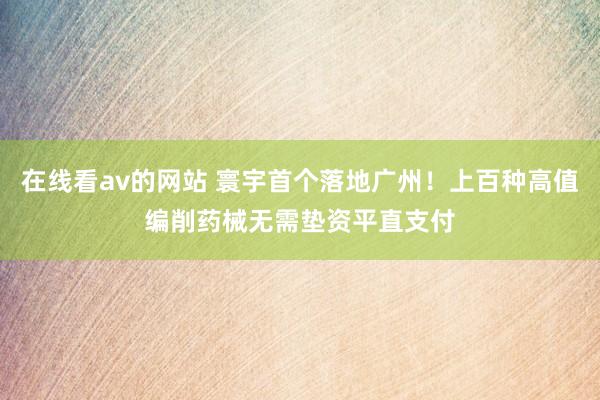 在线看av的网站 寰宇首个落地广州！上百种高值编削药械无需垫资平直支付