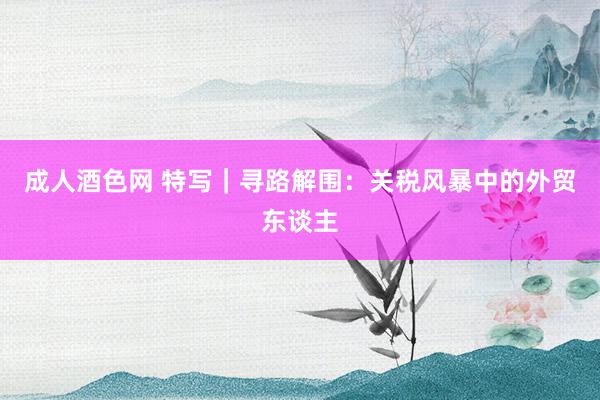 成人酒色网 特写｜寻路解围：关税风暴中的外贸东谈主