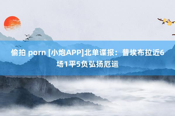 偷拍 porn [小炮APP]北单谍报：普埃布拉近6场1平5负弘扬厄运