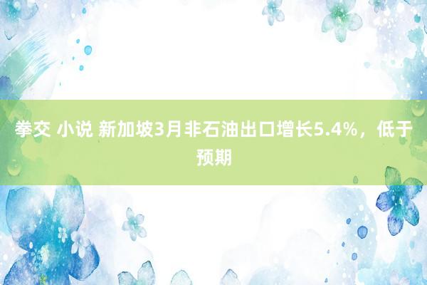 拳交 小说 新加坡3月非石油出口增长5.4%，低于预期