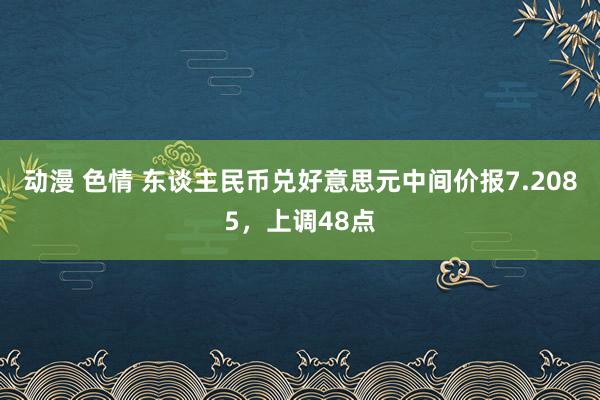 动漫 色情 东谈主民币兑好意思元中间价报7.2085，上调48点