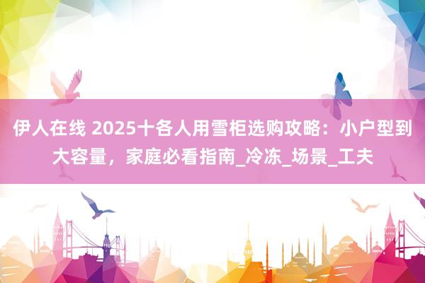 伊人在线 2025十各人用雪柜选购攻略：小户型到大容量，家庭必看指南_冷冻_场景_工夫