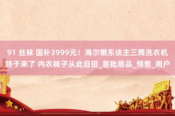91 丝袜 国补3999元！海尔懒东谈主三筒洗衣机终于来了 内衣袜子从此目田_首批居品_预售_用户