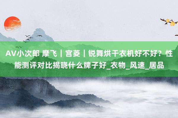 AV小次郎 摩飞｜宫菱｜锐舞烘干衣机好不好？性能测评对比揭晓什么牌子好_衣物_风速_居品