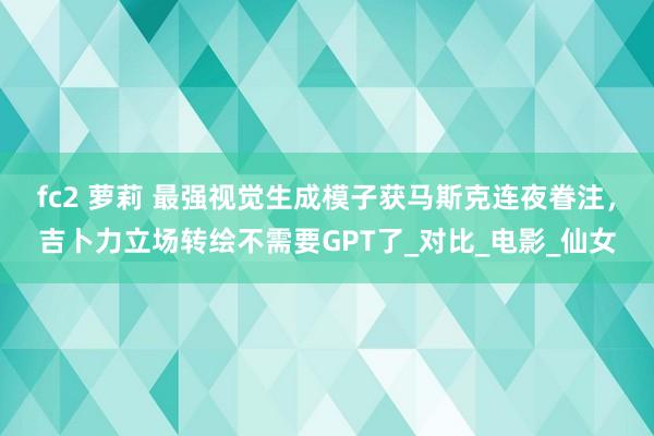 fc2 萝莉 最强视觉生成模子获马斯克连夜眷注，吉卜力立场转绘不需要GPT了_对比_电影_仙女