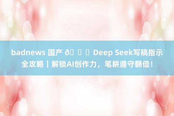 badnews 国产 📝Deep Seek写稿指示全攻略｜解锁AI创作力，笔耕遵守翻倍！