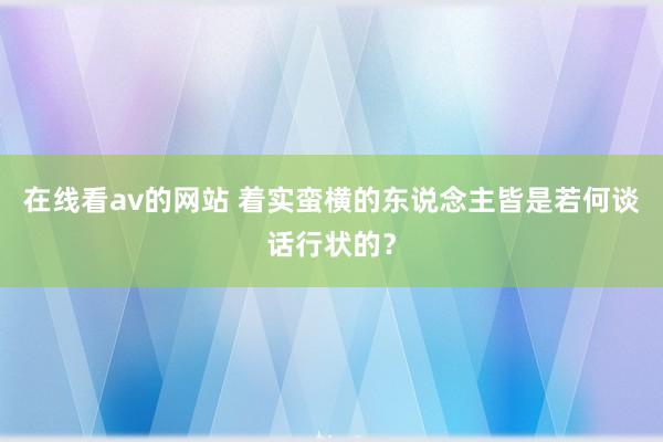 在线看av的网站 着实蛮横的东说念主皆是若何谈话行状的?