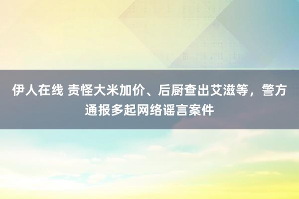 伊人在线 责怪大米加价、后厨查出艾滋等，警方通报多起网络谣言案件