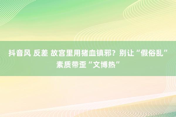 抖音风 反差 故宫里用猪血镇邪？别让“假俗乱”素质带歪“文博热”