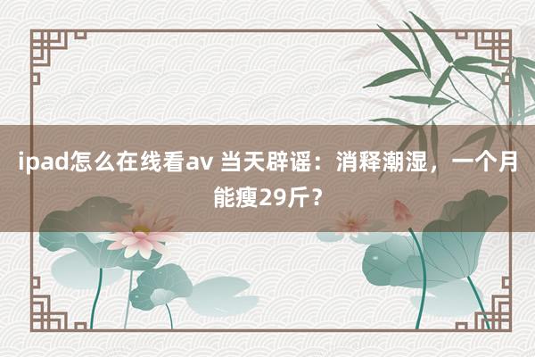 ipad怎么在线看av 当天辟谣：消释潮湿，一个月能瘦29斤？