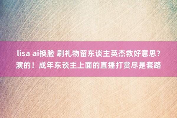 lisa ai换脸 刷礼物留东谈主英杰救好意思？演的！成年东谈主上面的直播打赏尽是套路
