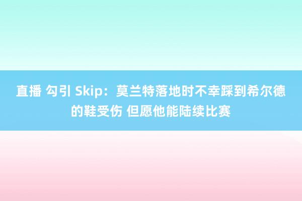 直播 勾引 Skip：莫兰特落地时不幸踩到希尔德的鞋受伤 但愿他能陆续比赛