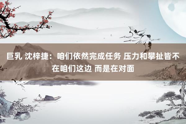 巨乳 沈梓捷：咱们依然完成任务 压力和攀扯皆不在咱们这边 而是在对面