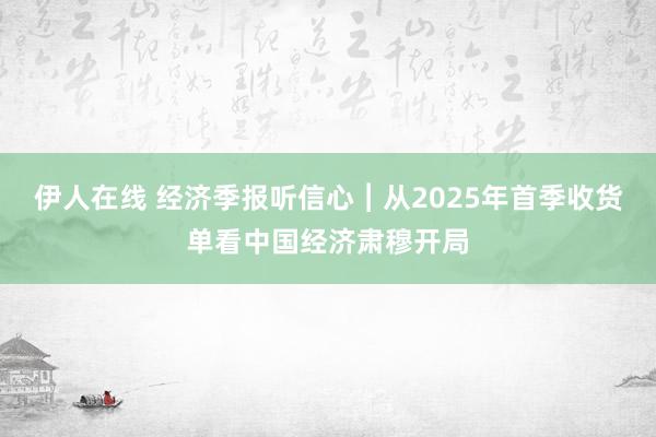 伊人在线 经济季报听信心︱从2025年首季收货单看中国经济肃穆开局