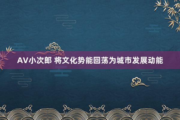 AV小次郎 将文化势能回荡为城市发展动能