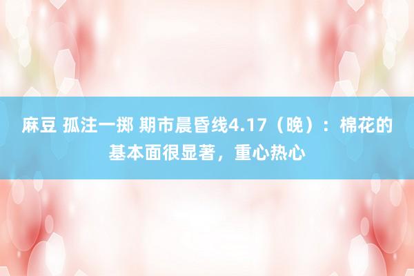 麻豆 孤注一掷 期市晨昏线4.17（晚）：棉花的基本面很显著，重心热心