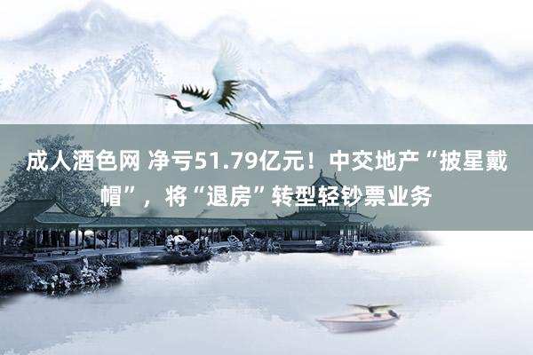 成人酒色网 净亏51.79亿元！中交地产“披星戴帽”，将“退房”转型轻钞票业务