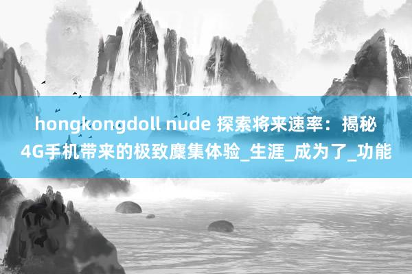 hongkongdoll nude 探索将来速率：揭秘4G手机带来的极致麇集体验_生涯_成为了_功能