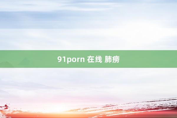 91porn 在线 肺痨