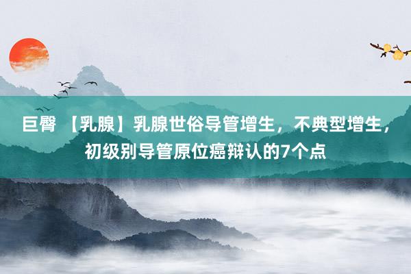 巨臀 【乳腺】乳腺世俗导管增生，不典型增生，初级别导管原位癌辩认的7个点