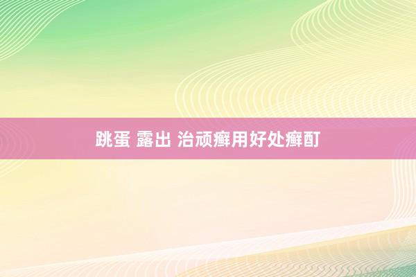 跳蛋 露出 治顽癣用好处癣酊