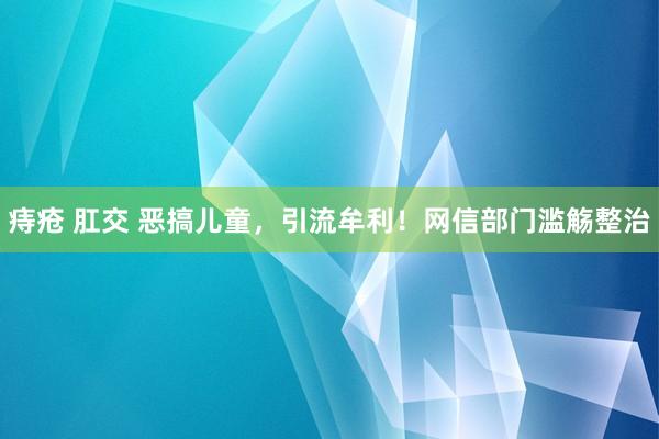 痔疮 肛交 恶搞儿童，引流牟利！网信部门滥觞整治