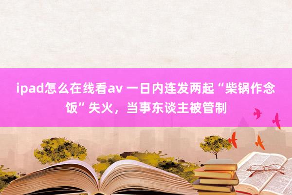 ipad怎么在线看av 一日内连发两起“柴锅作念饭”失火，当事东谈主被管制