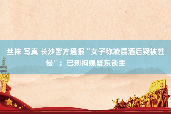 丝袜 写真 长沙警方通报“女子称凌晨酒后疑被性侵”：已刑拘嫌疑东谈主