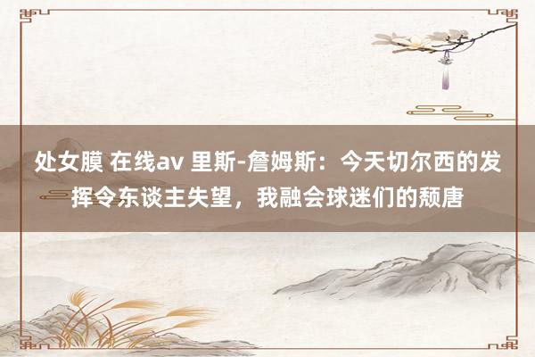 处女膜 在线av 里斯-詹姆斯：今天切尔西的发挥令东谈主失望，我融会球迷们的颓唐