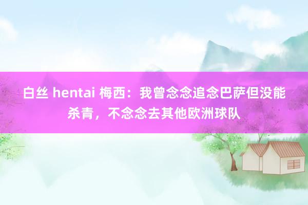 白丝 hentai 梅西：我曾念念追念巴萨但没能杀青，不念念去其他欧洲球队