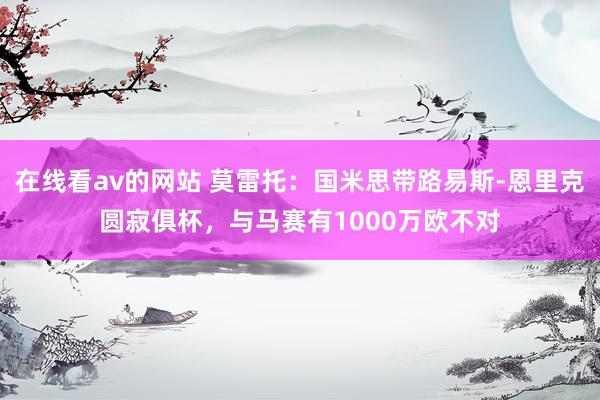 在线看av的网站 莫雷托：国米思带路易斯-恩里克圆寂俱杯，与马赛有1000万欧不对