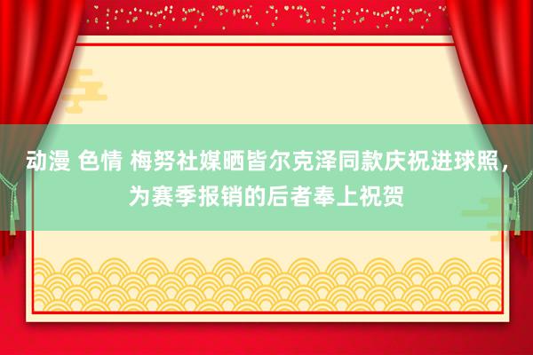 动漫 色情 梅努社媒晒皆尔克泽同款庆祝进球照，为赛季报销的后者奉上祝贺