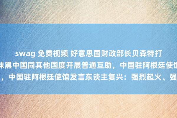 swag 免费视频 好意思国财政部长贝森特打听阿根廷期间坏心诬陷抹黑中国同其他国度开展普通互助，中国驻阿根廷使馆发言东谈主复兴：强烈起火、强项反对