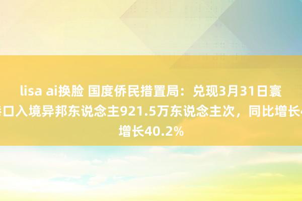 lisa ai换脸 国度侨民措置局：兑现3月31日寰球各港口入境异邦东说念主921.5万东说念主次，同比增长40.2%