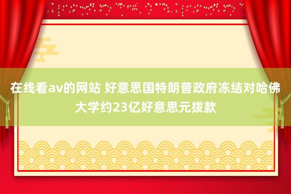 在线看av的网站 好意思国特朗普政府冻结对哈佛大学约23亿好意思元拨款