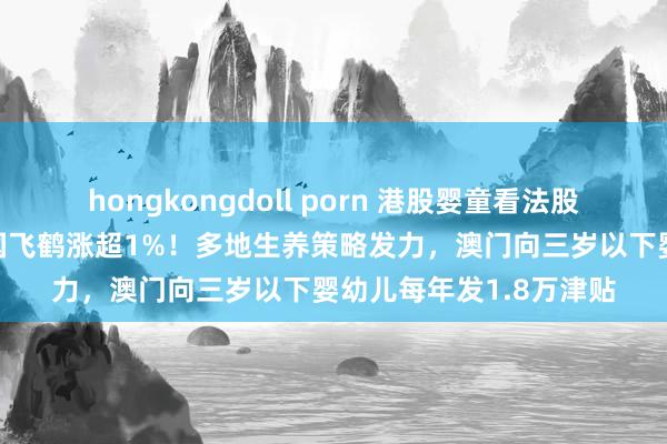 hongkongdoll porn 港股婴童看法股飞腾，澳优涨2%，中国飞鹤涨超1%！多地生养策略发力，澳门向三岁以下婴幼儿每年发1.8万津贴