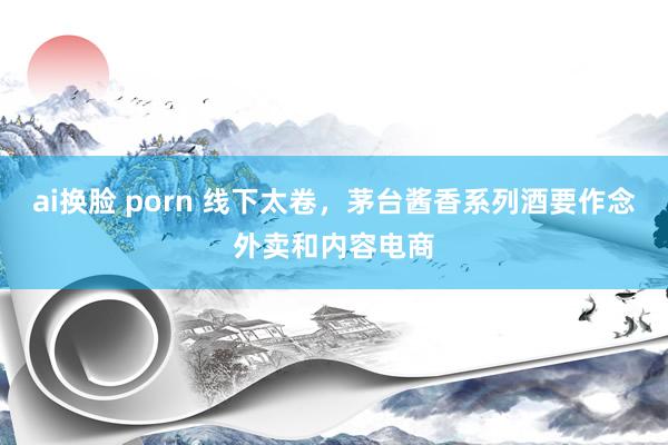 ai换脸 porn 线下太卷，茅台酱香系列酒要作念外卖和内容电商