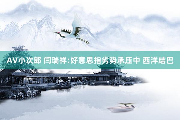 AV小次郎 闫瑞祥:好意思指劣势承压中 西洋结巴