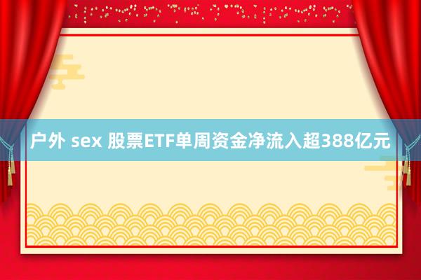 户外 sex 股票ETF单周资金净流入超388亿元