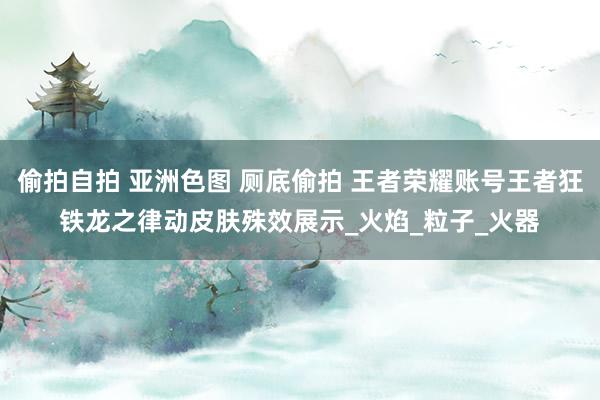 偷拍自拍 亚洲色图 厕底偷拍 王者荣耀账号王者狂铁龙之律动皮肤殊效展示_火焰_粒子_火器