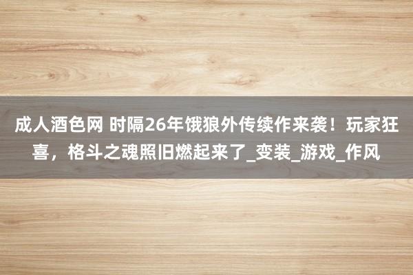 成人酒色网 时隔26年饿狼外传续作来袭！玩家狂喜，格斗之魂照旧燃起来了_变装_游戏_作风