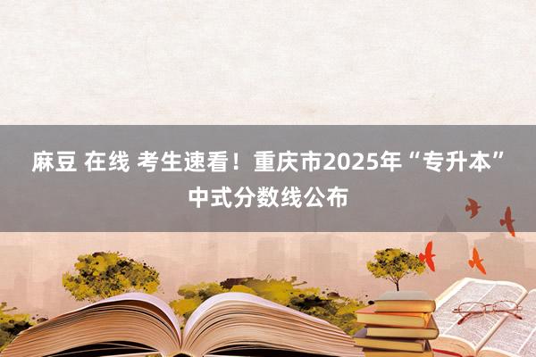 麻豆 在线 考生速看!重庆市2025年“专升本”中式分数线公布